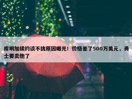 库明加续约谈不拢原因曝光！价格差了500万美元，勇士要卖他了