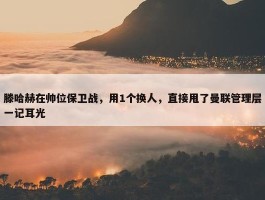 滕哈赫在帅位保卫战，用1个换人，直接甩了曼联管理层一记耳光