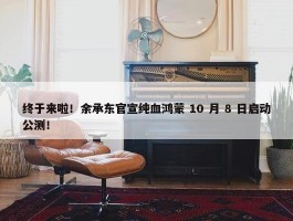 终于来啦！余承东官宣纯血鸿蒙 10 月 8 日启动公测！