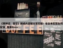 《黑神话：悟空》删减内容被玩家挖掘！包含未实装台词配音_废案Boss