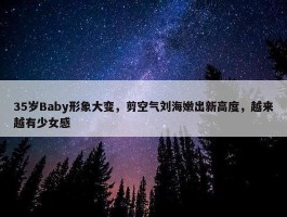 35岁Baby形象大变，剪空气刘海嫩出新高度，越来越有少女感