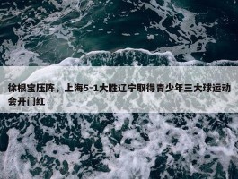 徐根宝压阵，上海5-1大胜辽宁取得青少年三大球运动会开门红