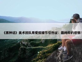 《黑神话》美术团队用爱抠细节引热议：最纯粹的感情!