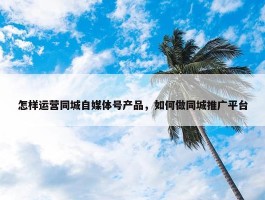 怎样运营同城自媒体号产品，如何做同城推广平台