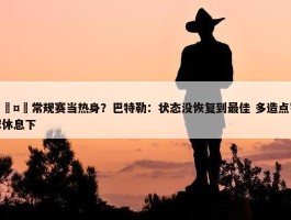 🤭常规赛当热身？巴特勒：状态没恢复到最佳 多造点罚球休息下