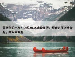 最激烈的一次？中超2015末轮争冠：恒大力压上港夺冠，国安丢亚冠