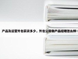 产品及运营外包薪资多少，外包公司做产品经理怎么样