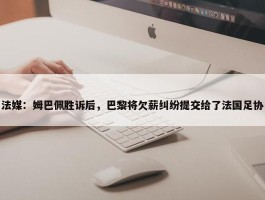 法媒：姆巴佩胜诉后，巴黎将欠薪纠纷提交给了法国足协