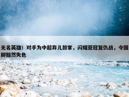 无名英雄！对手为中超弃儿鼓掌，闪耀亚冠复仇战，令国脚黯然失色