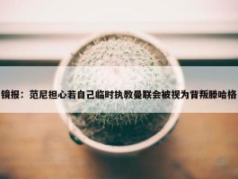 镜报：范尼担心若自己临时执教曼联会被视为背叛滕哈格