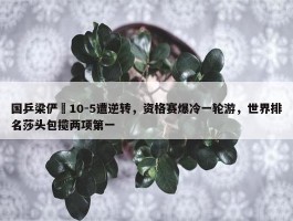 国乒梁俨苧10-5遭逆转，资格赛爆冷一轮游，世界排名莎头包揽两项第一