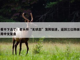 看不下去了！老头杯“无状态”发挥低迷，逼到三位韩援用中文复盘