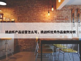 挑战杯产品运营怎么写，挑战杯优秀作品案例分析