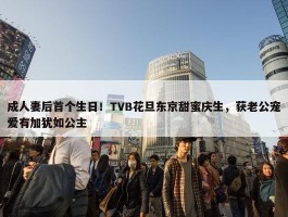 成人妻后首个生日！TVB花旦东京甜蜜庆生，获老公宠爱有加犹如公主