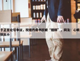 于正言论引争议，祝绪丹虞书欣被“捆绑”，网友：心眼别太小