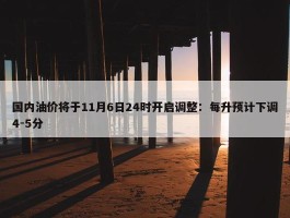 国内油价将于11月6日24时开启调整：每升预计下调4-5分