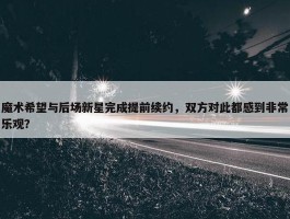 魔术希望与后场新星完成提前续约，双方对此都感到非常乐观？