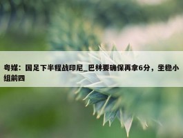 粤媒：国足下半程战印尼_巴林要确保再拿6分，坐稳小组前四