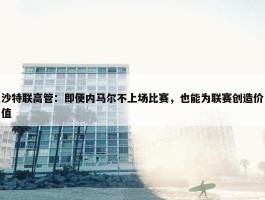 沙特联高管：即便内马尔不上场比赛，也能为联赛创造价值