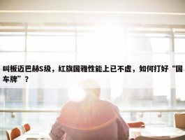 叫板迈巴赫S级，红旗国雅性能上已不虚，如何打好“国车牌”？