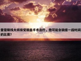 雷霆锋线大将接受膝盖手术治疗，他可能会缺席一段时间的比赛？