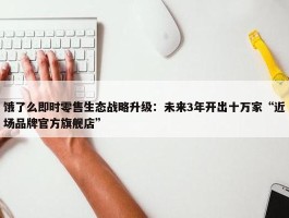 饿了么即时零售生态战略升级：未来3年开出十万家“近场品牌官方旗舰店”