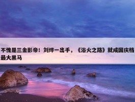 不愧是三金影帝！刘烨一出手，《浴火之路》就成国庆档最大黑马