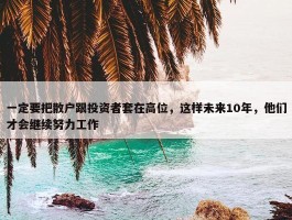 一定要把散户跟投资者套在高位，这样未来10年，他们才会继续努力工作