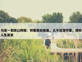 马龙一家四口同框：娇妻肤白貌美，儿子活泼可爱，堪称人生赢家