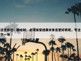 还坐得住！滕哈赫：必须接受结果并拿出更好表现，专注下一场