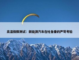 高温极限测试：新能源汽车在吐鲁番的严苛考验