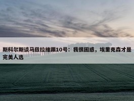 斯科尔斯谈马兹拉维踢10号：我很困惑，埃里克森才是完美人选