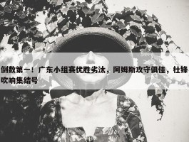 倒数第一！广东小组赛优胜劣汰，阿姆斯攻守俱佳，杜锋吹响集结号