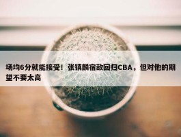 场均6分就能接受！张镇麟宿敌回归CBA，但对他的期望不要太高