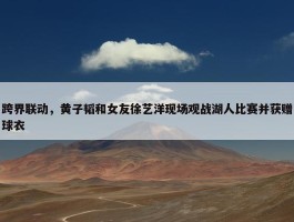 跨界联动，黄子韬和女友徐艺洋现场观战湖人比赛并获赠球衣