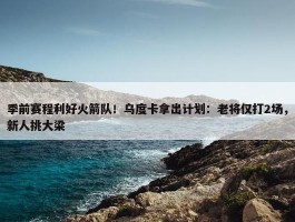 季前赛程利好火箭队！乌度卡拿出计划：老将仅打2场，新人挑大梁