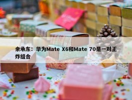 余承东：华为Mate X6和Mate 70是一对王炸组合