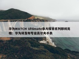 华为WATCH Ultimate非凡探索系列即将亮相：华为将发布专业高尔夫手表