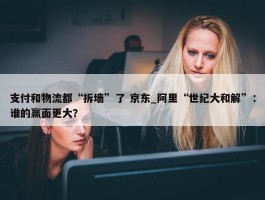 支付和物流都“拆墙”了 京东_阿里“世纪大和解”：谁的赢面更大？