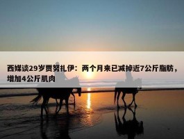 西媒谈29岁贾努扎伊：两个月来已减掉近7公斤脂肪，增加4公斤肌肉