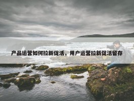 产品运营如何拉新促活，用户运营拉新促活留存