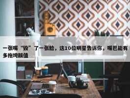 一张嘴“毁”了一张脸，这10位明星告诉你，嘴巴能有多拖垮颜值