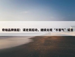 奇瑞品牌姜超：谋定而后动，继续兑现“不客气”诺言