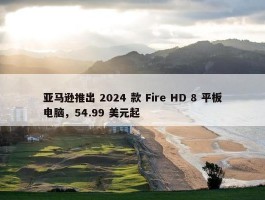 亚马逊推出 2024 款 Fire HD 8 平板电脑，54.99 美元起