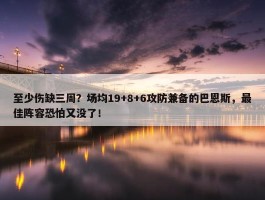 至少伤缺三周？场均19+8+6攻防兼备的巴恩斯，最佳阵容恐怕又没了！