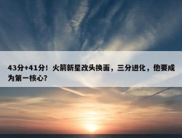 43分+41分！火箭新星改头换面，三分进化，他要成为第一核心？