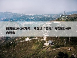 预售价16-20万元！马自达“卖标”车型EZ-6开启预售