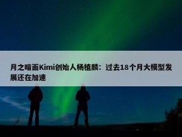 月之暗面Kimi创始人杨植麟：过去18个月大模型发展还在加速