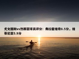 尤文图斯vs热那亚球员评分：弗拉霍维奇8.5分，维蒂尼亚5.9分