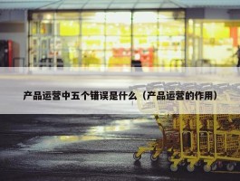 产品运营中五个错误是什么（产品运营的作用）